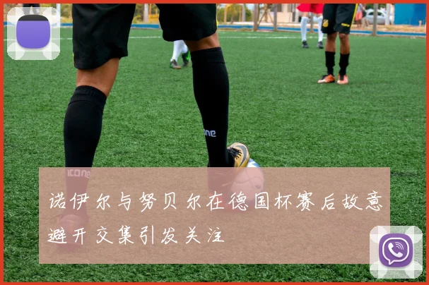 诺伊尔与努贝尔在德国杯赛后故意避开交集引发关注