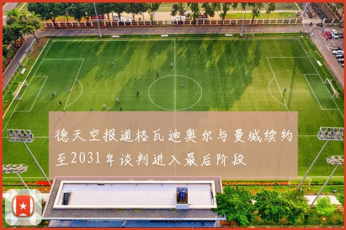 德天空报道格瓦迪奥尔与曼城续约至2031年谈判进入最后阶段