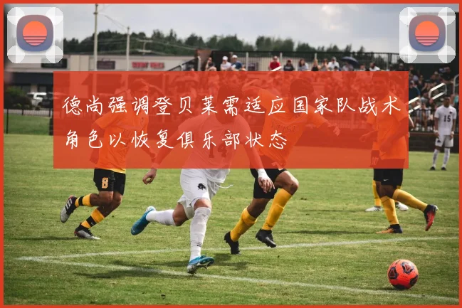 德尚强调登贝莱需适应国家队战术角色以恢复俱乐部状态