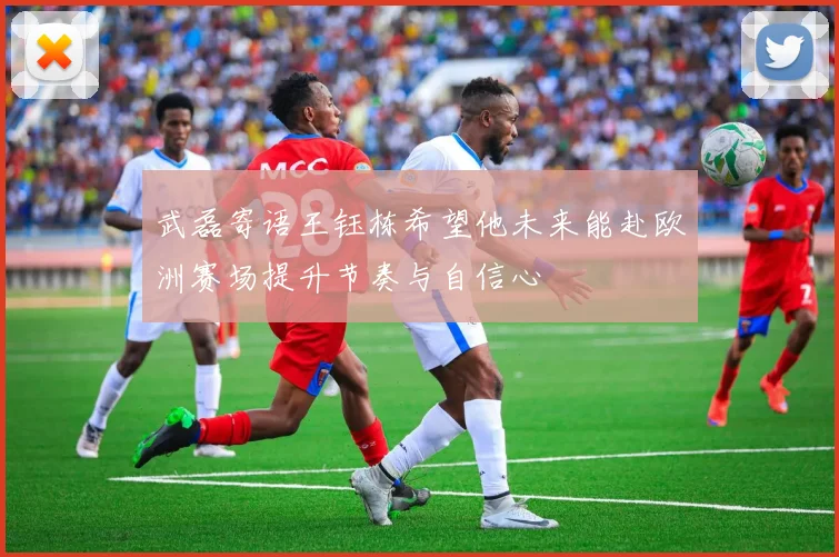 武磊寄语王钰栋希望他未来能赴欧洲赛场提升节奏与自信心