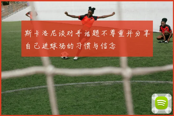 斯卡洛尼谈对手话题不尊重并分享自己进球场的习惯与信念