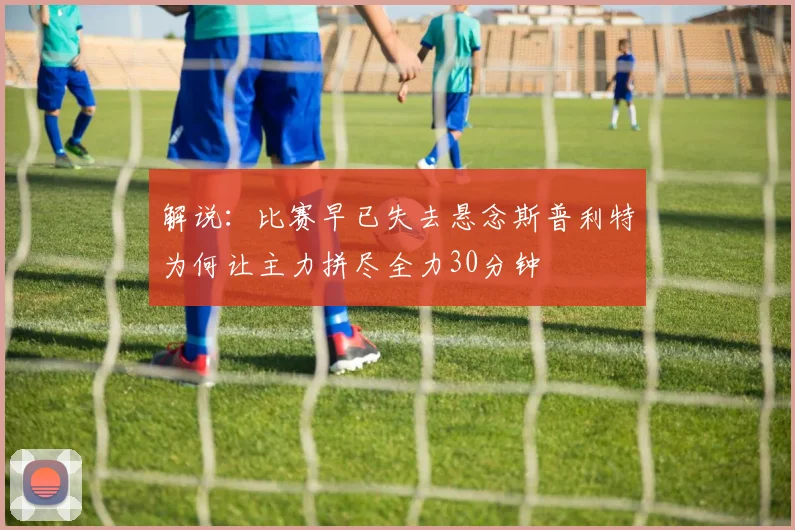 解说：比赛早已失去悬念斯普利特为何让主力拼尽全力30分钟