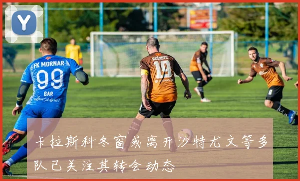 卡拉斯科冬窗或离开沙特尤文等多队已关注其转会动态