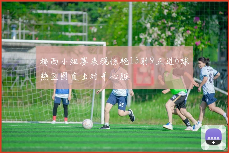 梅西小组赛表现惊艳15射9正进6球热区图直击对手心脏