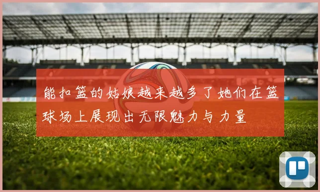 能扣篮的姑娘越来越多了她们在篮球场上展现出无限魅力与力量