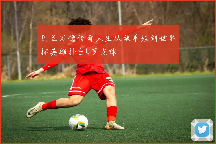 贝兰万德传奇人生从放羊娃到世界杯英雄扑出C罗点球