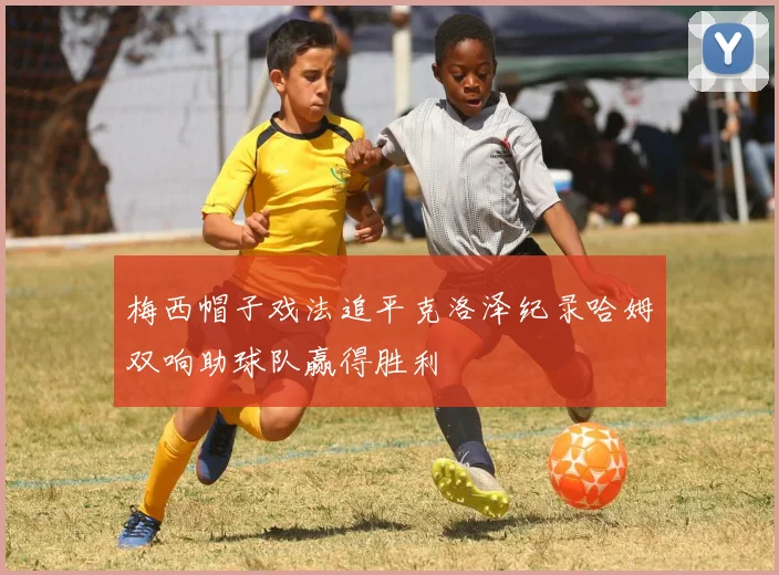 梅西帽子戏法追平克洛泽纪录哈姆双响助球队赢得胜利
