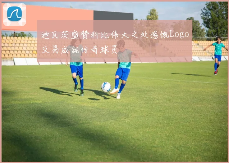 迪瓦茨盛赞科比伟大之处感慨Logo交易成就传奇球员
