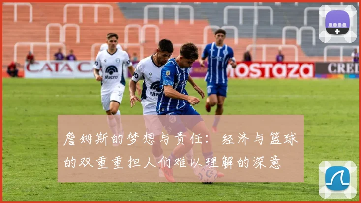 詹姆斯的梦想与责任：经济与篮球的双重重担人们难以理解的深意