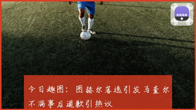 今日趣图：图赫尔落选引发马奎尔不满事后道歉引热议