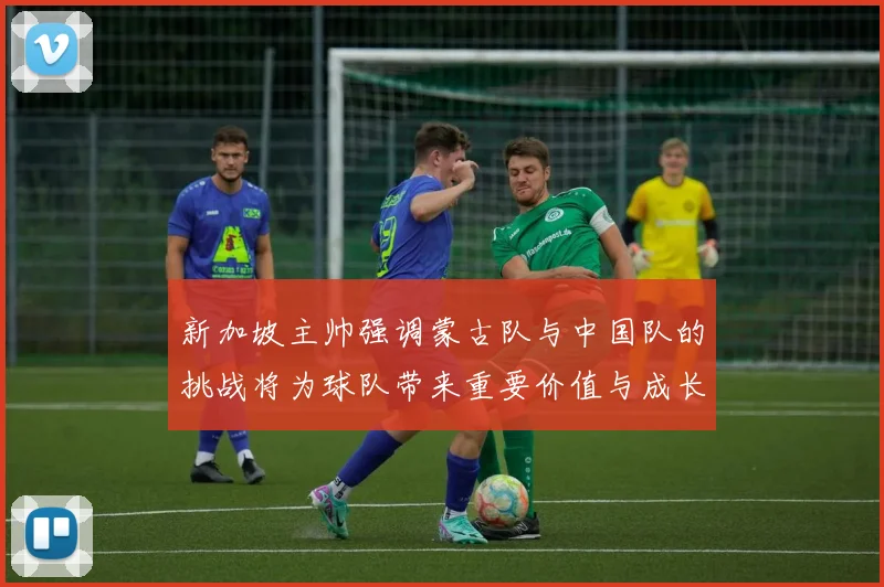 新加坡主帅强调蒙古队与中国队的挑战将为球队带来重要价值与成长机会