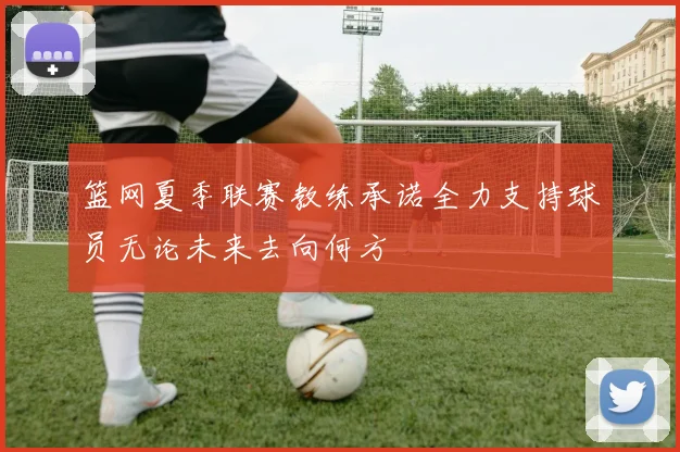 篮网夏季联赛教练承诺全力支持球员无论未来去向何方