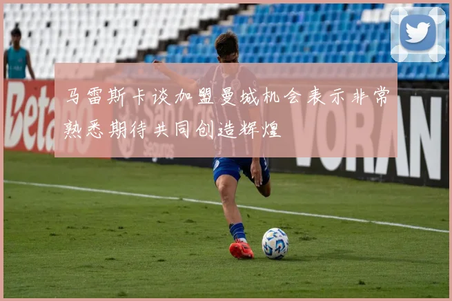 马雷斯卡谈加盟曼城机会表示非常熟悉期待共同创造辉煌
