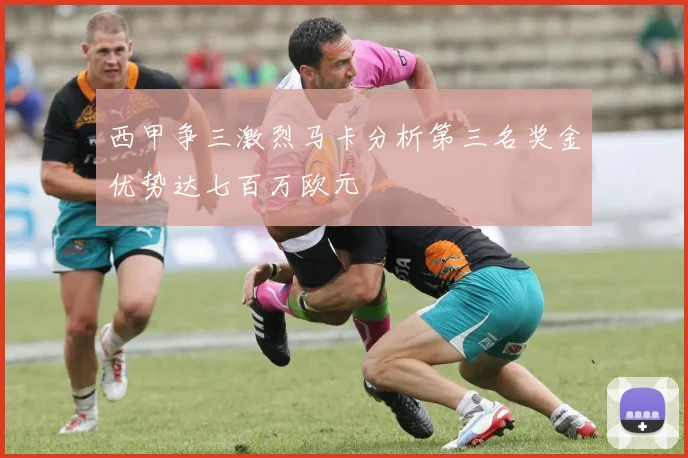 西甲争三激烈马卡分析第三名奖金优势达七百万欧元