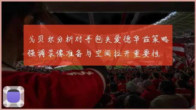 戈贝尔分析对手包夹爱德华兹策略强调录像准备与空间拉开重要性