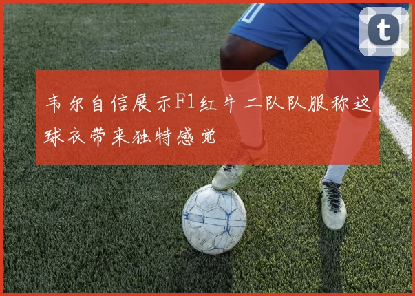 韦尔自信展示F1红牛二队队服称这球衣带来独特感觉