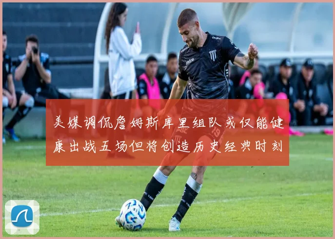 美媒调侃詹姆斯库里组队或仅能健康出战五场但将创造历史经典时刻