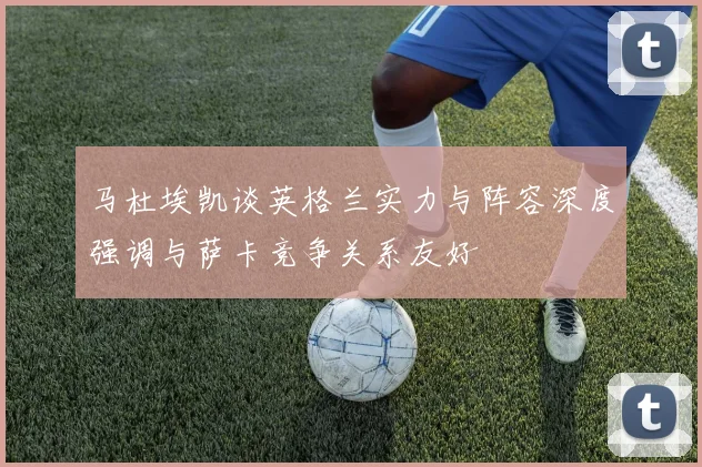 马杜埃凯谈英格兰实力与阵容深度强调与萨卡竞争关系友好