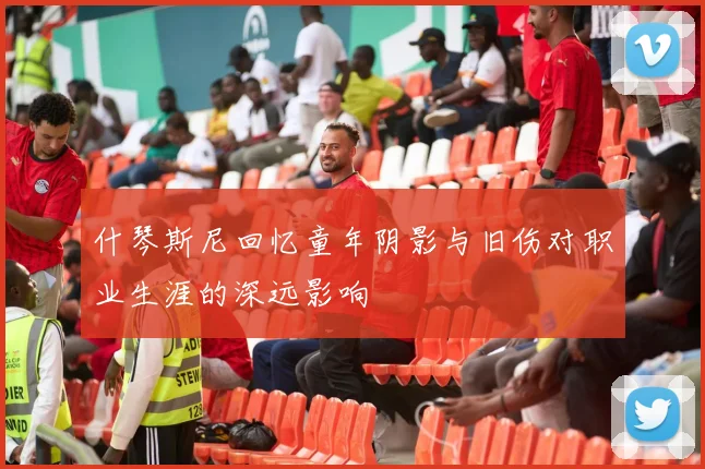 什琴斯尼回忆童年阴影与旧伤对职业生涯的深远影响