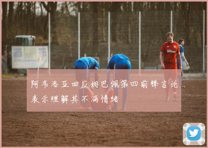 阿韦洛亚回应姆巴佩第四前锋言论表示理解其不满情绪