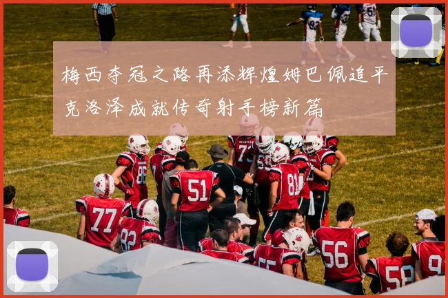 梅西夺冠之路再添辉煌姆巴佩追平克洛泽成就传奇射手榜新篇