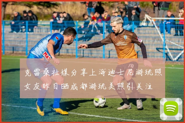 克雷桑社媒分享上海迪士尼游玩照女友昨日晒成都游玩美照引关注
